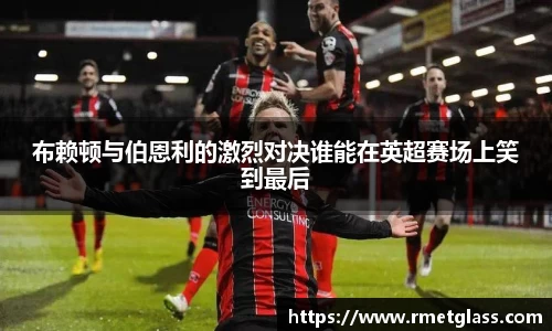 布赖顿与伯恩利的激烈对决谁能在英超赛场上笑到最后