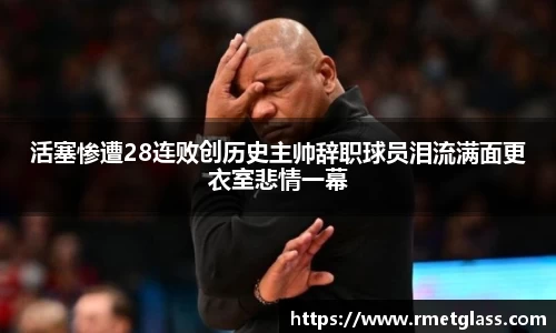 活塞惨遭28连败创历史主帅辞职球员泪流满面更衣室悲情一幕
