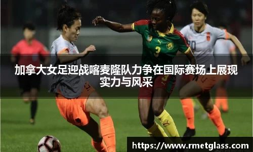 加拿大女足迎战喀麦隆队力争在国际赛场上展现实力与风采